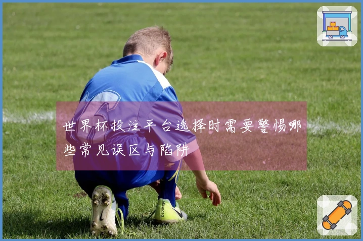 世界杯投注平台选择时需要警惕哪些常见误区与陷阱